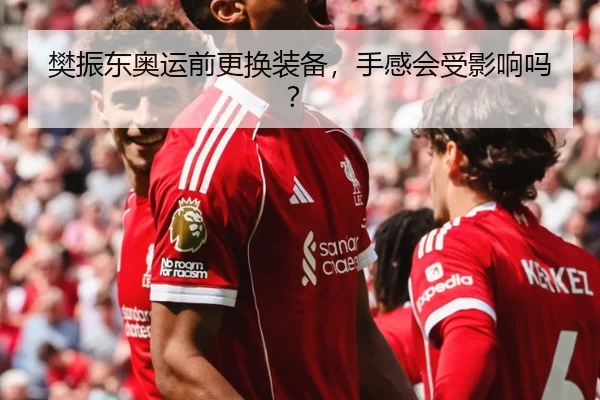 樊振东奥运前更换装备，手感会受影响吗？